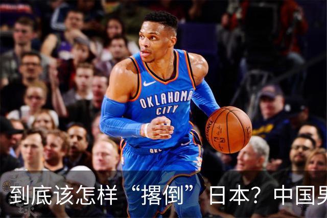 到底该怎样“撂倒”日本？中国男篮惨败日本，前国手李根：我要在场上，高低也得撂倒一个